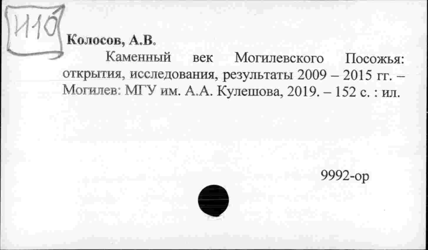 ﻿Колосов, А.В,
Каменный
век Могилевского Посожья:
открытия, исследования, результаты 2009 - 2015 гт. -Могилев: МГУ им. А.А. Кулешова, 2019. - 152 с. : ил.
9992-ор